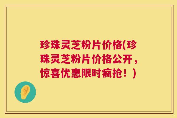 珍珠灵芝粉片价格(珍珠灵芝粉片价格公开，惊喜优惠限时疯抢！)