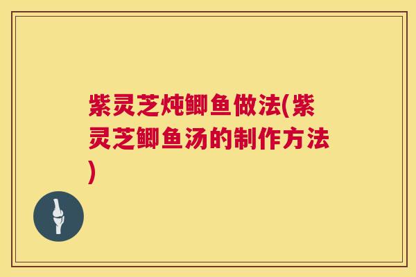 紫灵芝炖鲫鱼做法(紫灵芝鲫鱼汤的制作方法)