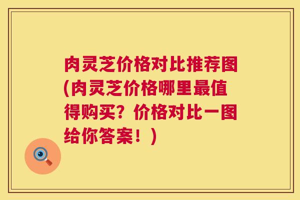 肉灵芝价格对比推荐图(肉灵芝价格哪里值得购买？价格对比一图给你答案！)