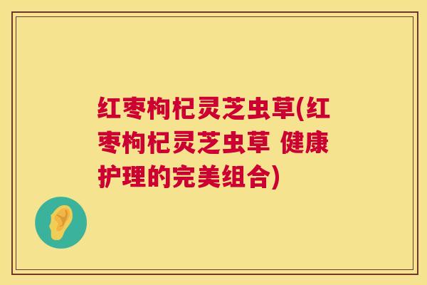 红枣枸杞灵芝虫草(红枣枸杞灵芝虫草 健康护理的完美组合) 红枣枸杞灵芝虫草(红枣枸杞灵芝虫草 健康护理的完美组合)