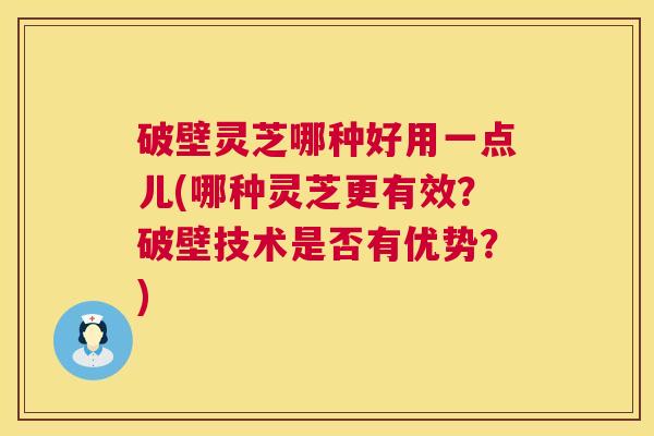 破壁灵芝哪种好用一点儿(哪种灵芝更有效？破壁技术是否有优势？)