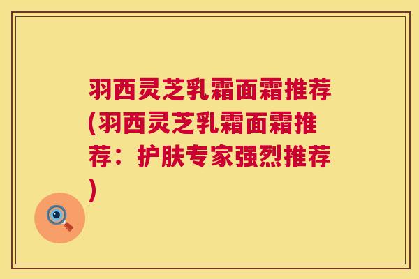 羽西灵芝乳霜面霜推荐(羽西灵芝乳霜面霜推荐:护肤专家强烈推荐) 羽西灵芝乳霜面霜推荐(羽西灵芝乳霜面霜推荐:护肤专家强烈推荐)