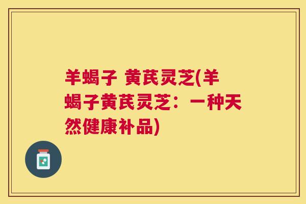 羊蝎子 黄芪灵芝(羊蝎子黄芪灵芝:一种天然健康补品) 羊蝎子 黄芪灵芝(羊蝎子黄芪灵芝:一种天然健康补品)