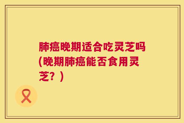 晚期适合吃灵芝吗(晚期能否食用灵芝？)