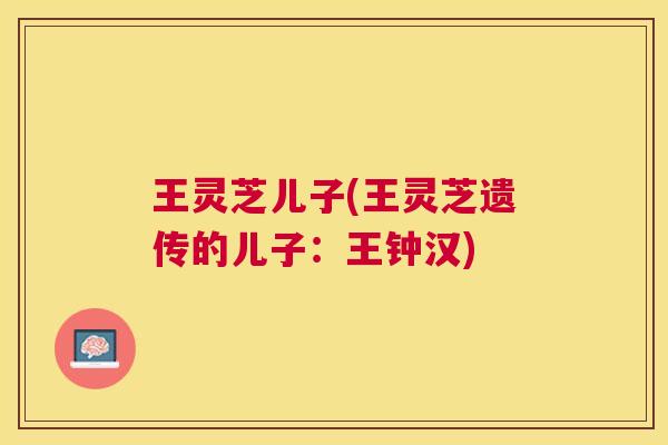 王灵芝儿子(王灵芝遗传的儿子:王钟汉) 王灵芝儿子(王灵芝遗传的儿子:王钟汉)