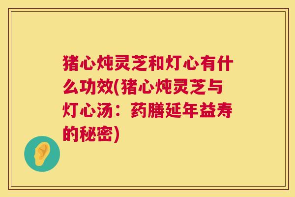 猪心炖灵芝和灯心有什么功效(猪心炖灵芝与灯心汤：药膳延年益寿的秘密)