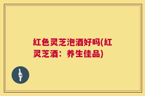 红色灵芝泡酒好吗(红灵芝酒:养生佳品) 红色灵芝泡酒好吗(红灵芝酒:养生佳品)
