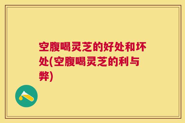 空腹喝灵芝的好处和坏处(空腹喝灵芝的利与弊)