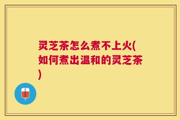 灵芝茶怎么煮不上火(如何煮出温和的灵芝茶) 灵芝茶怎么煮不上火(如何煮出温和的灵芝茶)