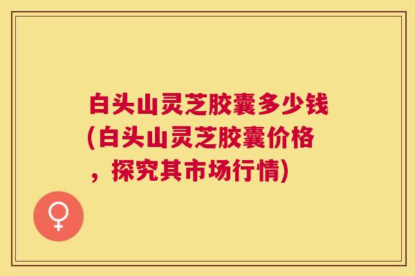 白头山灵芝胶囊多少钱(白头山灵芝胶囊价格,探究其市场行情) 白头山灵芝胶囊多少钱(白头山灵芝胶囊价格,探究其市场行情)