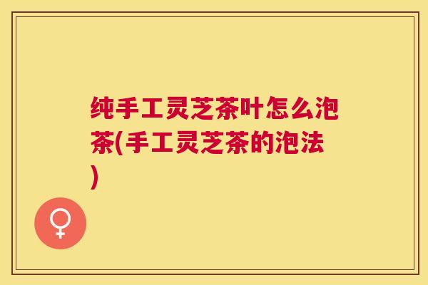 纯手工灵芝茶叶怎么泡茶(手工灵芝茶的泡法)