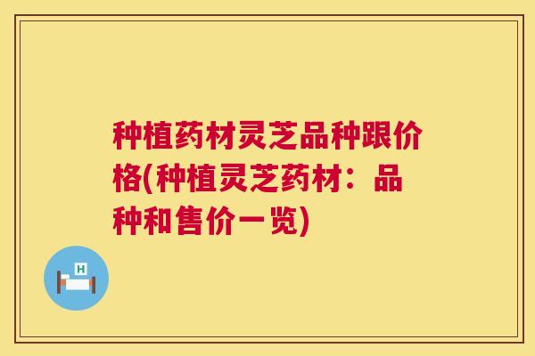 种植药材灵芝品种跟价格(种植灵芝药材:品种和售价一览) 种植药材灵芝品种跟价格(种植灵芝药材:品种和售价一览)