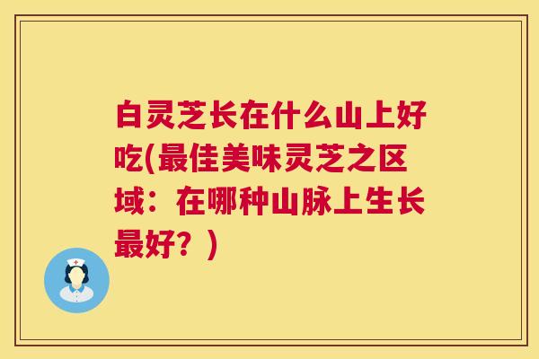 白灵芝长在什么山上好吃(佳美味灵芝之区域:在哪种山脉上生长好?) 白灵芝长在什么山上好吃(佳美味灵芝之区域:在哪种山脉上生长好?)