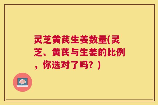 灵芝黄芪生姜数量(灵芝、黄芪与生姜的比例,你选对了吗?) 灵芝黄芪生姜数量(灵芝、黄芪与生姜的比例,你选对了吗?)