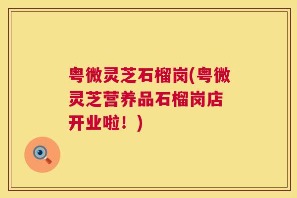 粤微灵芝石榴岗(粤微灵芝营养品石榴岗店 开业啦！)