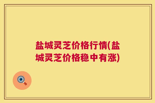 盐城灵芝价格行情(盐城灵芝价格稳中有涨)