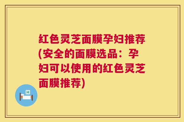 红色灵芝面膜孕妇推荐(安全的面膜选品：孕妇可以使用的红色灵芝面膜推荐)