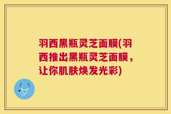 羽西黑瓶灵芝面膜(羽西推出黑瓶灵芝面膜,让你焕发光彩) 羽西黑瓶灵芝面膜(羽西推出黑瓶灵芝面膜,让你焕发光彩)