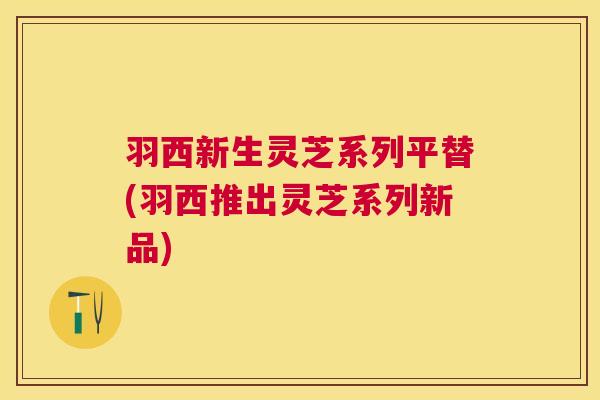羽西新生灵芝系列平替(羽西推出灵芝系列新品)