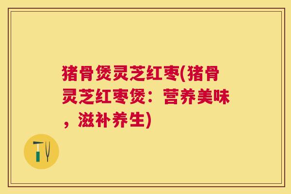 猪骨煲灵芝红枣(猪骨灵芝红枣煲:营养美味,滋补养生) 猪骨煲灵芝红枣(猪骨灵芝红枣煲:营养美味,滋补养生)