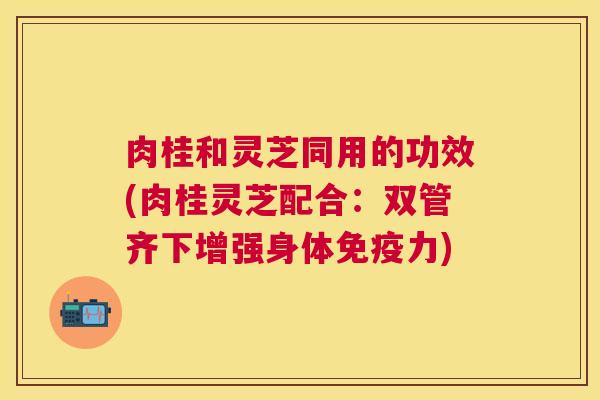 肉桂和灵芝同用的功效(肉桂灵芝配合:双管齐下增强身体免疫力) 肉桂和灵芝同用的功效(肉桂灵芝配合:双管齐下增强身体免疫力)