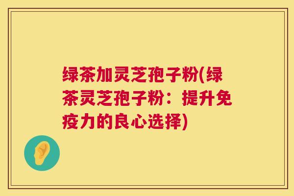 绿茶加灵芝孢子粉(绿茶灵芝孢子粉：提升免疫力的良心选择)