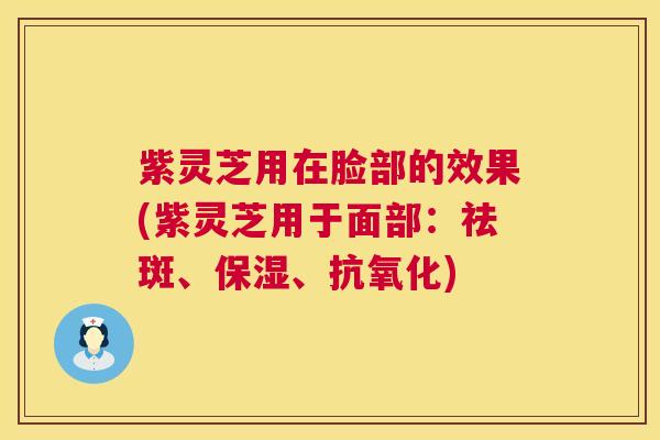 紫灵芝用在脸部的效果(紫灵芝用于面部:祛斑、保湿、) 紫灵芝用在脸部的效果(紫灵芝用于面部:祛斑、保湿、)
