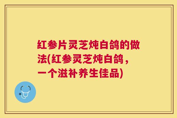红参片灵芝炖白鸽的做法(红参灵芝炖白鸽,一个滋补养生佳品) 红参片灵芝炖白鸽的做法(红参灵芝炖白鸽,一个滋补养生佳品)