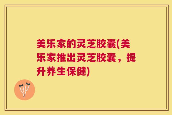 美乐家的灵芝胶囊(美乐家推出灵芝胶囊，提升养生保健)
