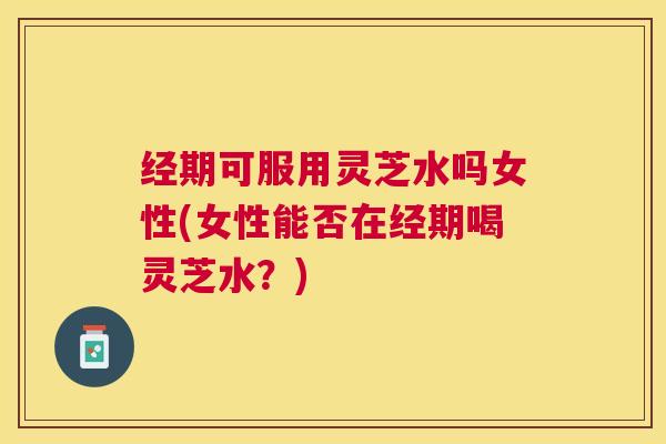 经期可服用灵芝水吗女性(女性能否在经期喝灵芝水？)