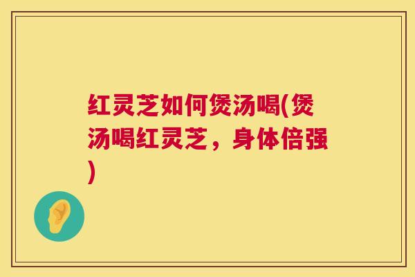 红灵芝如何煲汤喝(煲汤喝红灵芝，身体倍强)