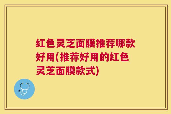 红色灵芝面膜推荐哪款好用(推荐好用的红色灵芝面膜款式) 红色灵芝面膜推荐哪款好用(推荐好用的红色灵芝面膜款式)