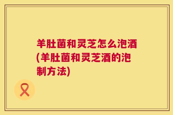 羊肚菌和灵芝怎么泡酒(羊肚菌和灵芝酒的泡制方法) 羊肚菌和灵芝怎么泡酒(羊肚菌和灵芝酒的泡制方法)