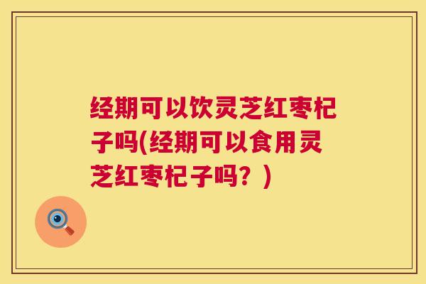 经期可以饮灵芝红枣杞子吗(经期可以食用灵芝红枣杞子吗?) 经期可以饮灵芝红枣杞子吗(经期可以食用灵芝红枣杞子吗?)