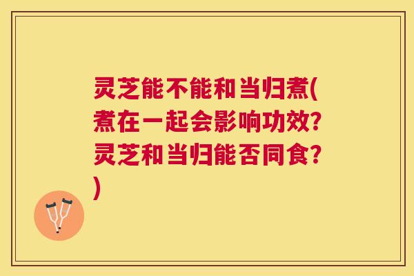 灵芝能不能和当归煮(煮在一起会影响功效?灵芝和当归能否同食?) 灵芝能不能和当归煮(煮在一起会影响功效?灵芝和当归能否同食?)