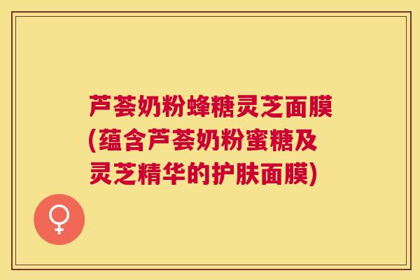 芦荟奶粉蜂糖灵芝面膜(蕴含芦荟奶粉蜜糖及灵芝精华的护肤面膜) 芦荟奶粉蜂糖灵芝面膜(蕴含芦荟奶粉蜜糖及灵芝精华的护肤面膜)