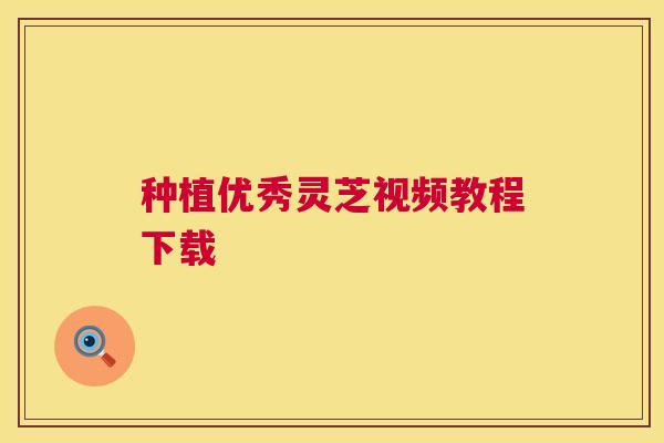种植优秀灵芝视频教程下载 种植优秀灵芝视频教程下载