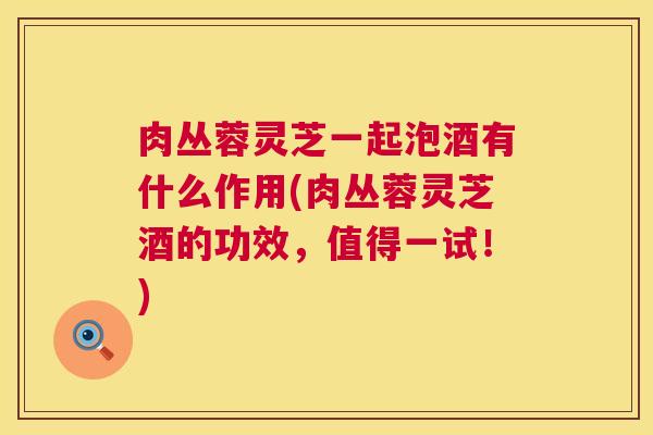 肉丛蓉灵芝一起泡酒有什么作用(肉丛蓉灵芝酒的功效,值得一试!) 肉丛蓉灵芝一起泡酒有什么作用(肉丛蓉灵芝酒的功效,值得一试!)