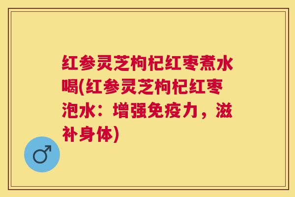 红参灵芝枸杞红枣煮水喝(红参灵芝枸杞红枣泡水:增强免疫力,滋补身体) 红参灵芝枸杞红枣煮水喝(红参灵芝枸杞红枣泡水:增强免疫力,滋补身体)