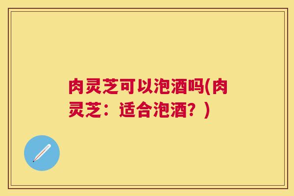 肉灵芝可以泡酒吗(肉灵芝：适合泡酒？)