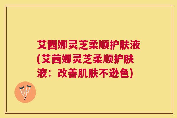 艾茜娜灵芝柔顺护肤液(艾茜娜灵芝柔顺护肤液:改善不逊色) 艾茜娜灵芝柔顺护肤液(艾茜娜灵芝柔顺护肤液:改善不逊色)