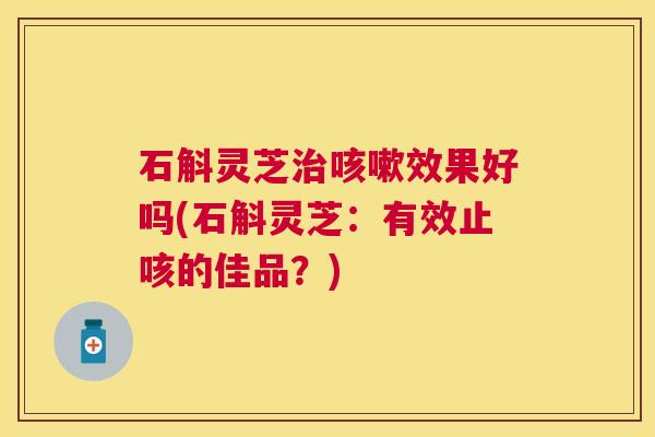 石斛灵芝效果好吗(石斛灵芝:有效止咳的佳品?) 石斛灵芝效果好吗(石斛灵芝:有效止咳的佳品?)