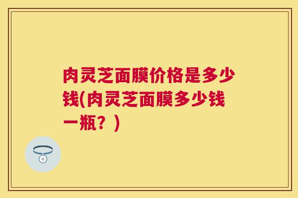 肉灵芝面膜价格是多少钱(肉灵芝面膜多少钱一瓶？)
