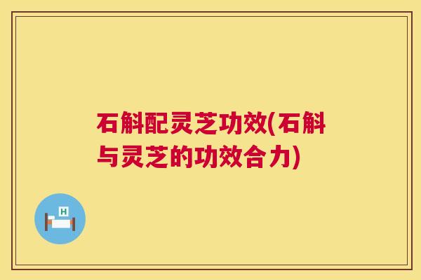 石斛配灵芝功效(石斛与灵芝的功效合力)