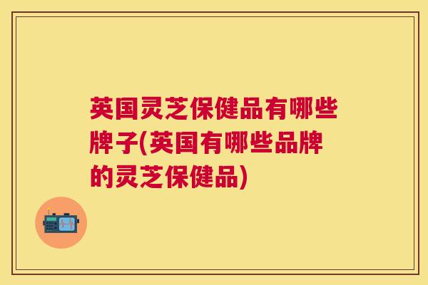 英国灵芝保健品有哪些牌子(英国有哪些品牌的灵芝保健品) 英国灵芝保健品有哪些牌子(英国有哪些品牌的灵芝保健品)