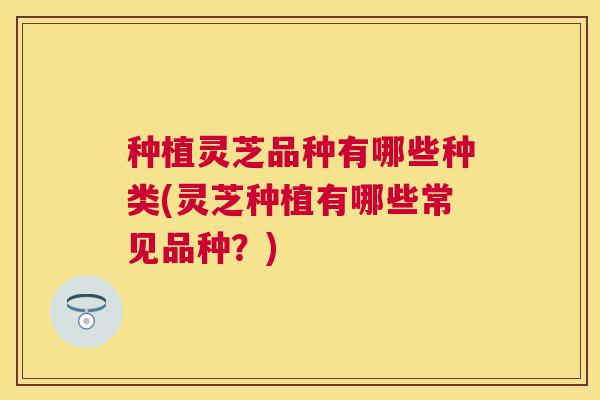 种植灵芝品种有哪些种类(灵芝种植有哪些常见品种？)