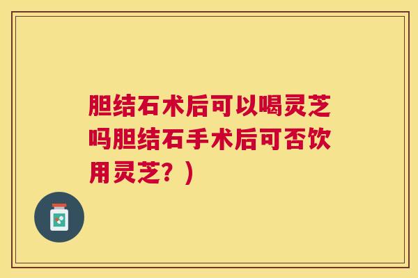 胆结石术后可以喝灵芝吗胆结石手术后可否饮用灵芝？)
