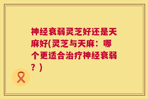 衰弱灵芝好还是天麻好(灵芝与天麻:哪个更适合衰弱?) 衰弱灵芝好还是天麻好(灵芝与天麻:哪个更适合衰弱?)