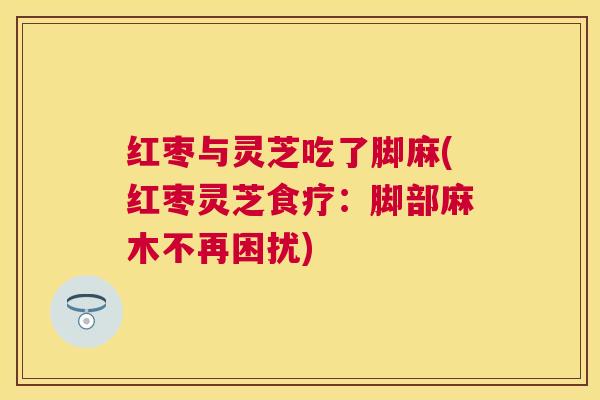 红枣与灵芝吃了脚麻(红枣灵芝食疗:脚部麻木不再困扰) 红枣与灵芝吃了脚麻(红枣灵芝食疗:脚部麻木不再困扰)