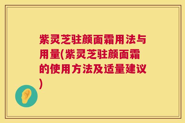 紫灵芝驻颜面霜用法与用量(紫灵芝驻颜面霜的使用方法及适量建议) 紫灵芝驻颜面霜用法与用量(紫灵芝驻颜面霜的使用方法及适量建议)